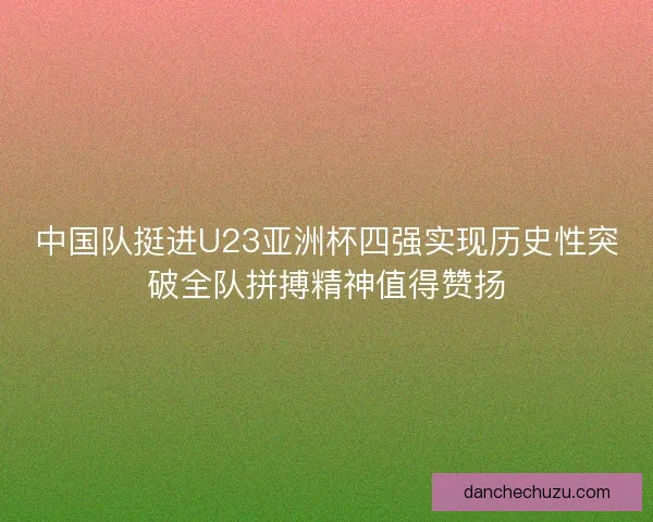 中国队挺进U23亚洲杯四强实现历史性突破全队拼搏精神值得赞扬