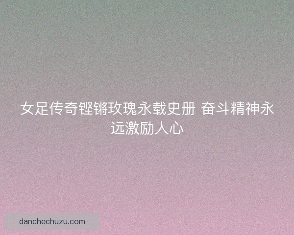 女足传奇铿锵玫瑰永载史册 奋斗精神永远激励人心