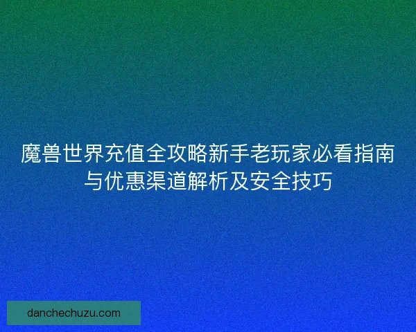 魔兽世界充值全攻略新手老玩家必看指南与优惠渠道解析及安全技巧