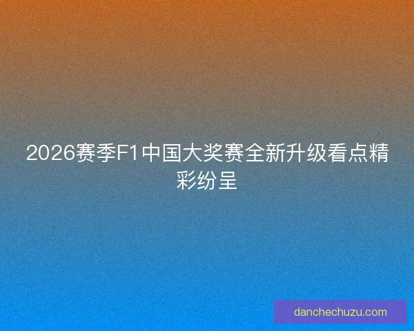 2026赛季F1中国大奖赛全新升级看点精彩纷呈