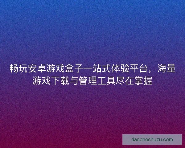 畅玩安卓游戏盒子一站式体验平台，海量游戏下载与管理工具尽在掌握