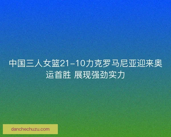 中国三人女篮21-10力克罗马尼亚迎来奥运首胜 展现强劲实力
