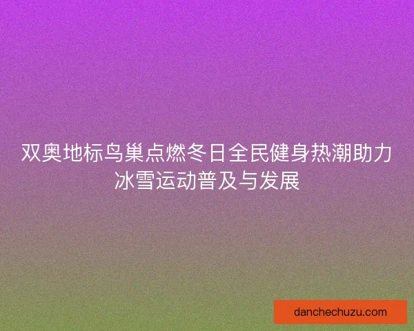 双奥地标鸟巢点燃冬日全民健身热潮助力冰雪运动普及与发展