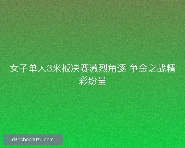 女子单人3米板决赛激烈角逐 争金之战精彩纷呈