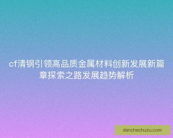 cf清钢引领高品质金属材料创新发展新篇章探索之路发展趋势解析